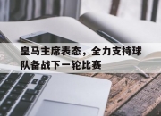 开云下载-关于皇马主席表态，全力支持球队备战下一轮比赛的信息