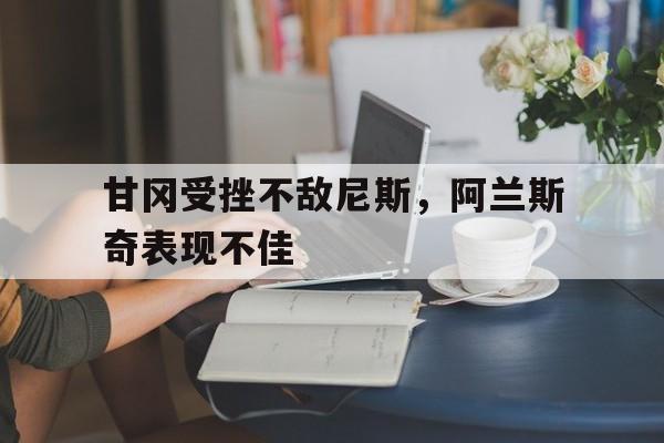 包含甘冈受挫不敌尼斯,阿兰斯奇表现不佳的词条 包含甘冈受挫不敌尼斯,阿兰斯奇表现不佳的词条