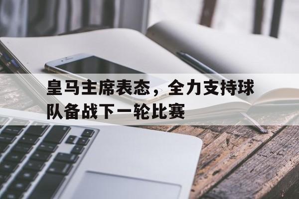 关于皇马主席表态，全力支持球队备战下一轮比赛的信息